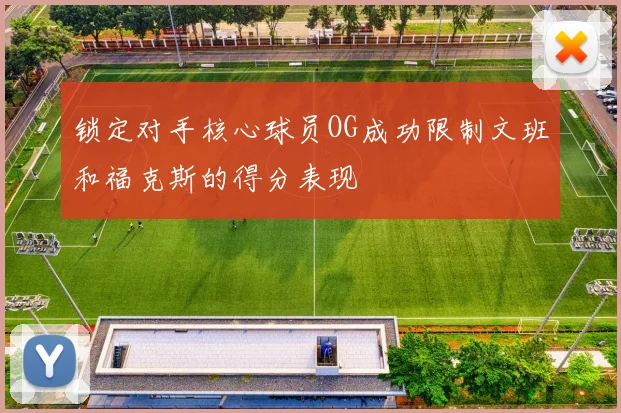 锁定对手核心球员OG成功限制文班和福克斯的得分表现