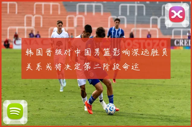 韩国晋级对中国男篮影响深远胜负关系或将决定第二阶段命运