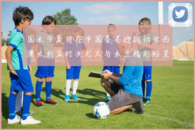 国米今夏将在中国香港迎战切尔西澳大利亚对决尤文与米兰精彩纷呈