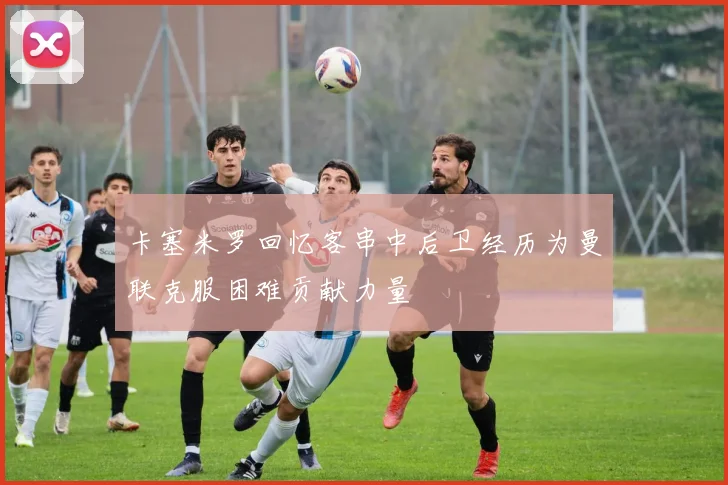 卡塞米罗回忆客串中后卫经历为曼联克服困难贡献力量