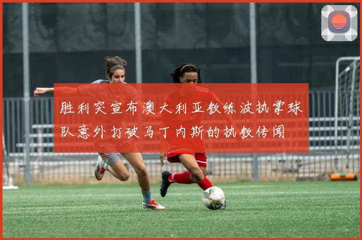 胜利突宣布澳大利亚教练波执掌球队意外打破马丁内斯的执教传闻