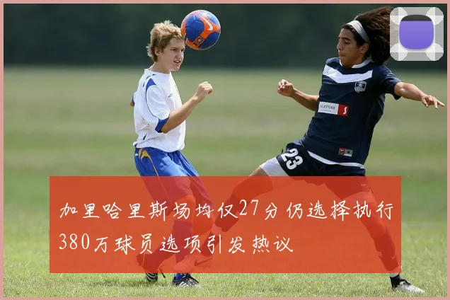 加里哈里斯场均仅27分仍选择执行380万球员选项引发热议