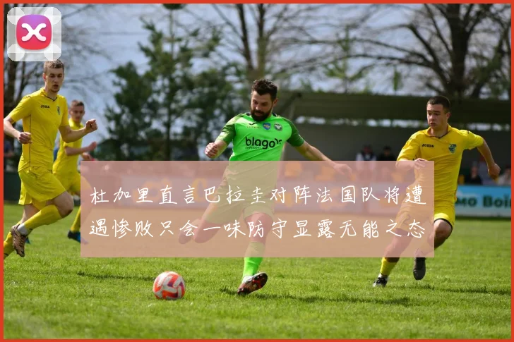 杜加里直言巴拉圭对阵法国队将遭遇惨败只会一味防守显露无能之态