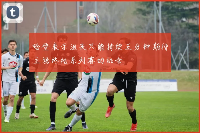 哈登表示沮丧只能持续五分钟期待主场终结系列赛的机会