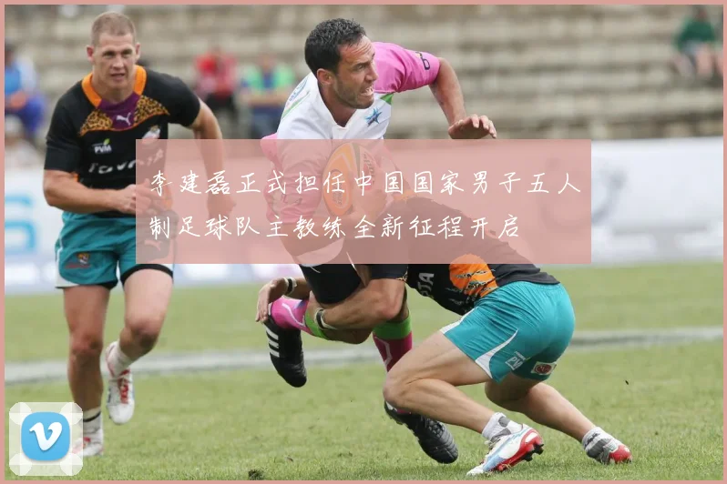 李建磊正式担任中国国家男子五人制足球队主教练全新征程开启