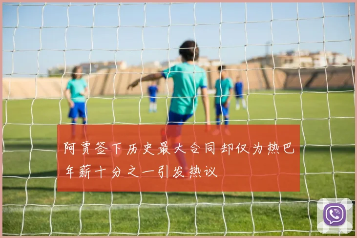 阿贾签下历史最大合同却仅为热巴年薪十分之一引发热议