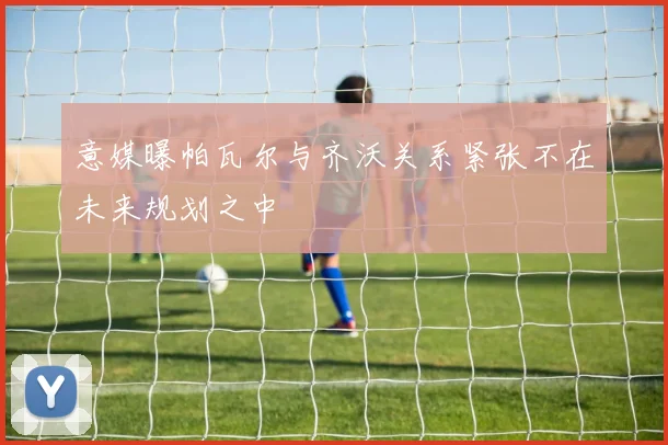 意媒曝帕瓦尔与齐沃关系紧张不在未来规划之中