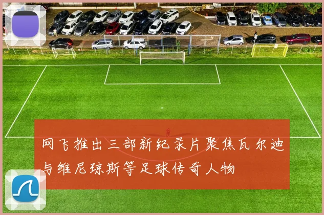 网飞推出三部新纪录片聚焦瓦尔迪与维尼琼斯等足球传奇人物