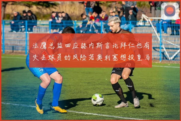 法鹰总监回应赫内斯言论拜仁也有失去球员的风险若奥利塞想投皇马如何应对