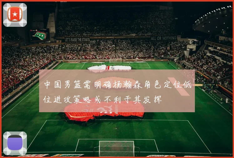 中国男篮需明确杨瀚森角色定位低位进攻策略或不利于其发挥