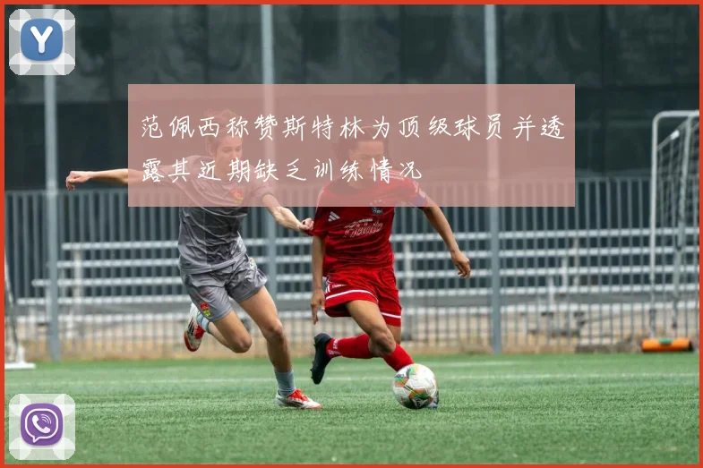 范佩西称赞斯特林为顶级球员并透露其近期缺乏训练情况