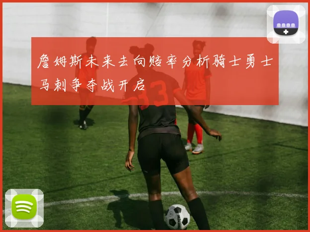 詹姆斯未来去向赔率分析骑士勇士马刺争夺战开启
