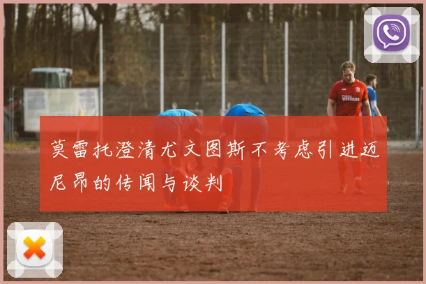 莫雷托澄清尤文图斯不考虑引进迈尼昂的传闻与谈判