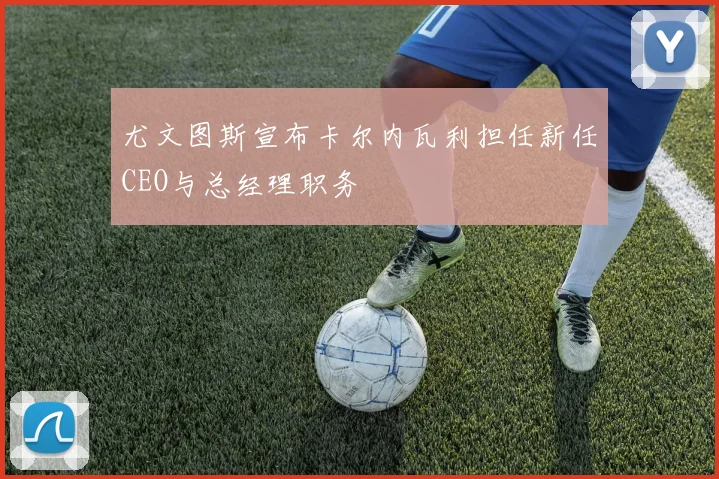 尤文图斯宣布卡尔内瓦利担任新任CEO与总经理职务