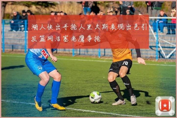 湖人快出手抢人里夫斯表现出色引发篮网活塞老鹰争抢