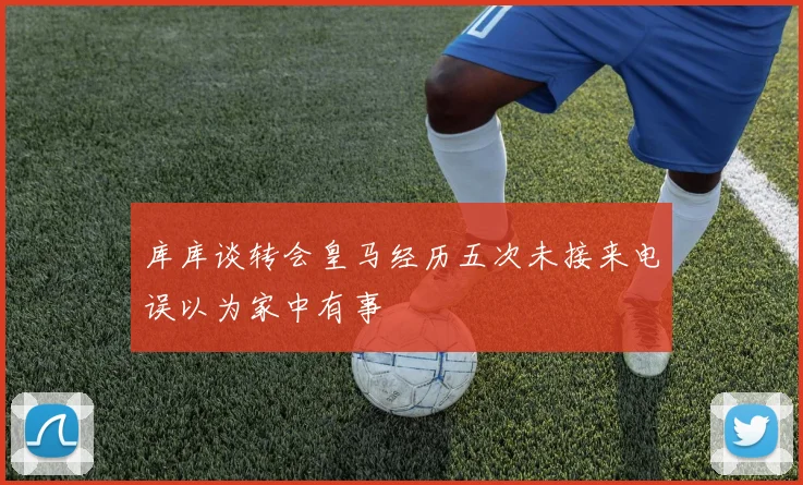 库库谈转会皇马经历五次未接来电误以为家中有事
