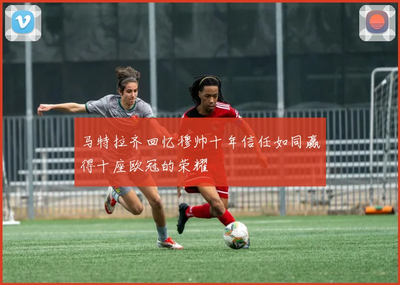 马特拉齐回忆穆帅十年信任如同赢得十座欧冠的荣耀