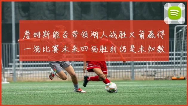 詹姆斯能否带领湖人战胜火箭赢得一场比赛未来四场胜利仍是未知数