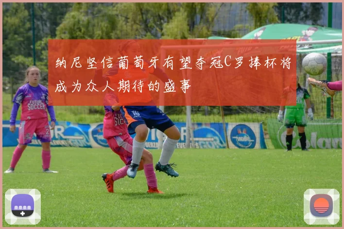 纳尼坚信葡萄牙有望夺冠C罗捧杯将成为众人期待的盛事