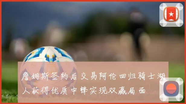 詹姆斯签约后交易阿伦回归骑士湖人获得优质中锋实现双赢局面