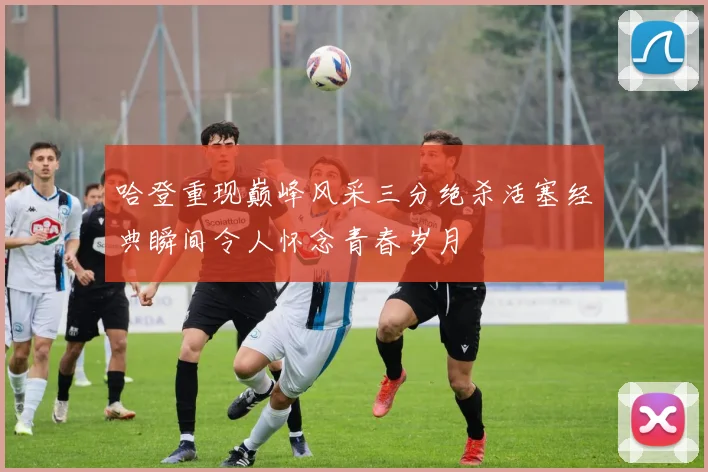 哈登重现巅峰风采三分绝杀活塞经典瞬间令人怀念青春岁月