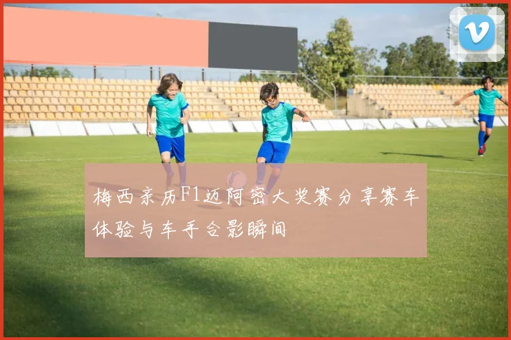 梅西亲历F1迈阿密大奖赛分享赛车体验与车手合影瞬间
