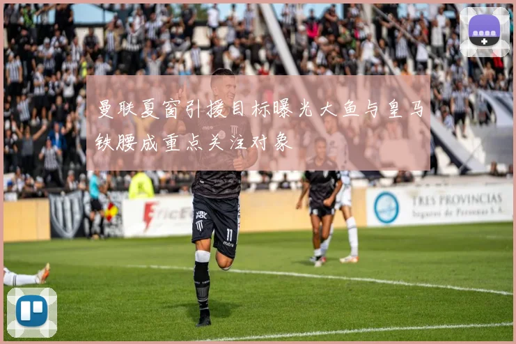 曼联夏窗引援目标曝光大鱼与皇马铁腰成重点关注对象