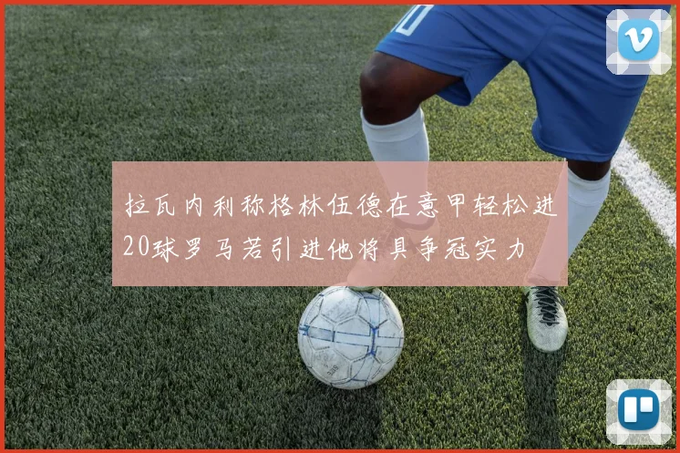拉瓦内利称格林伍德在意甲轻松进20球罗马若引进他将具争冠实力
