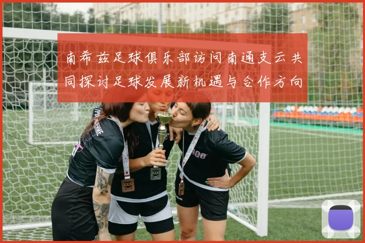 南希兹足球俱乐部访问南通支云共同探讨足球发展新机遇与合作方向