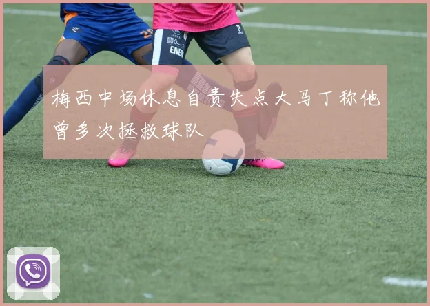 梅西中场休息自责失点大马丁称他曾多次拯救球队