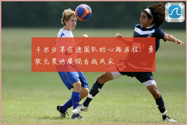卡尔分享在德国队的心路历程：勇敢无畏地展现自我风采