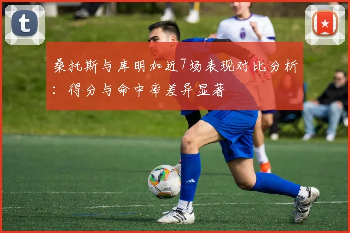 桑托斯与库明加近7场表现对比分析：得分与命中率差异显著