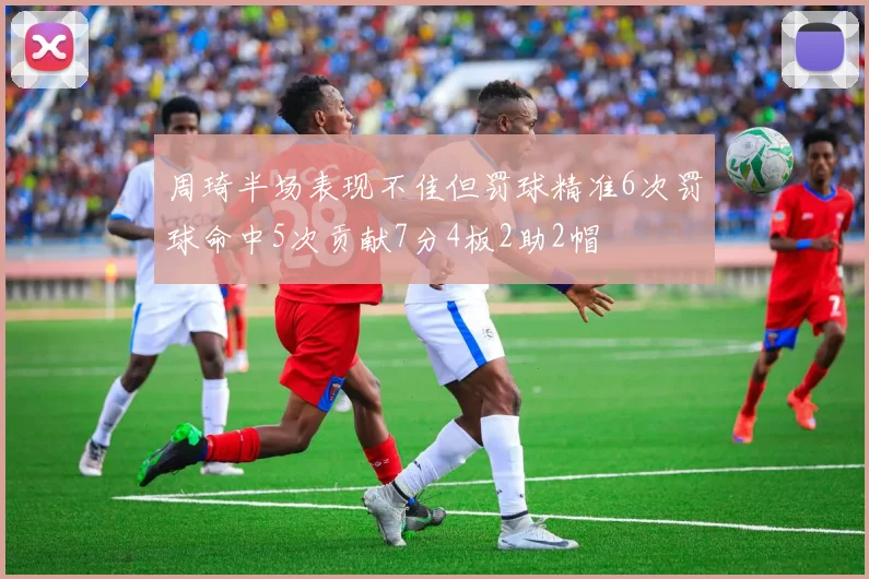 周琦半场表现不佳但罚球精准6次罚球命中5次贡献7分4板2助2帽